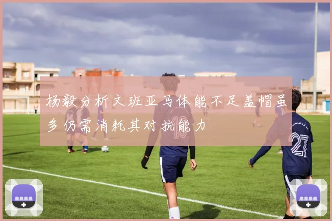 杨毅分析文班亚马体能不足盖帽虽多仍需消耗其对抗能力
