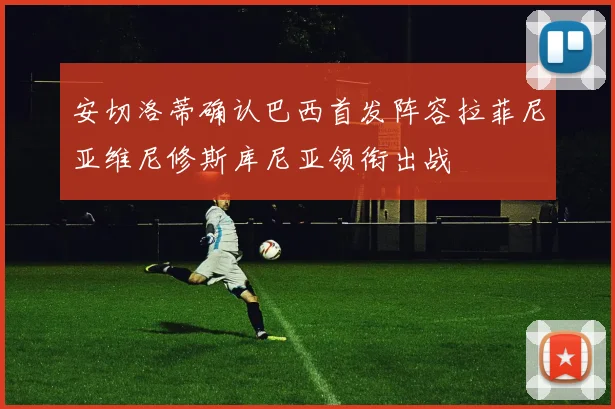 安切洛蒂确认巴西首发阵容拉菲尼亚维尼修斯库尼亚领衔出战