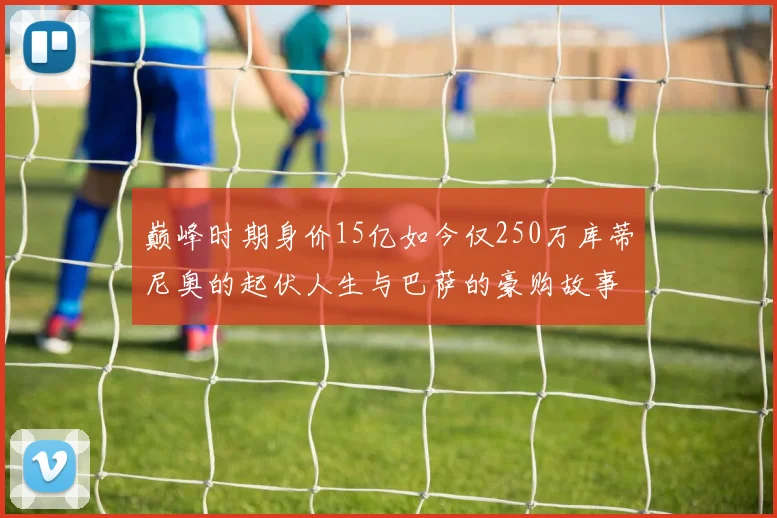 巅峰时期身价15亿如今仅250万库蒂尼奥的起伏人生与巴萨的豪购故事