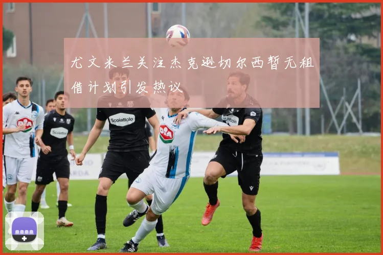 尤文米兰关注杰克逊切尔西暂无租借计划引发热议