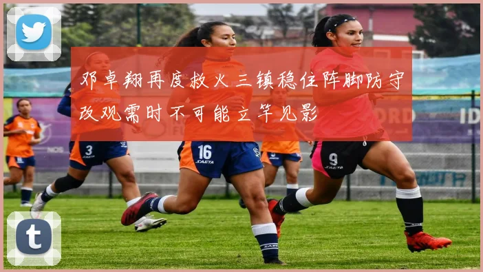 邓卓翔再度救火三镇稳住阵脚防守改观需时不可能立竿见影