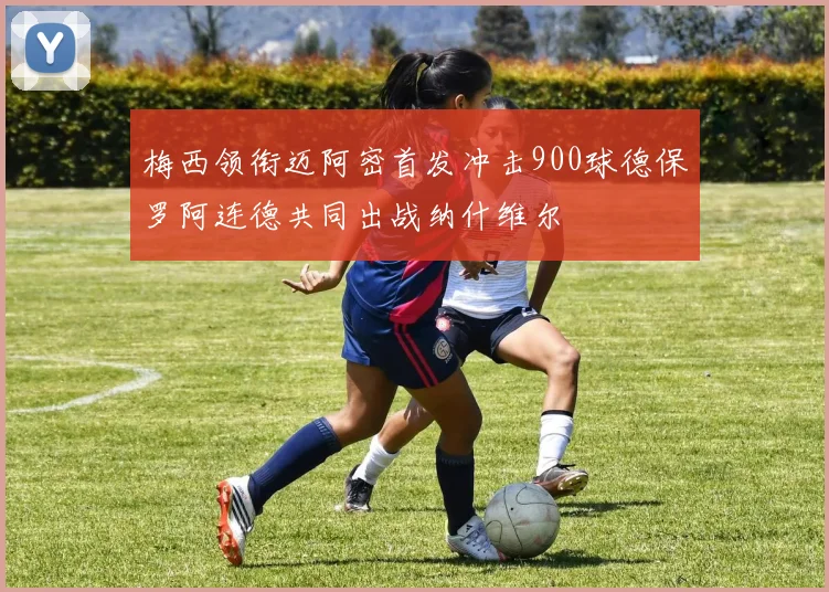 梅西领衔迈阿密首发冲击900球德保罗阿连德共同出战纳什维尔