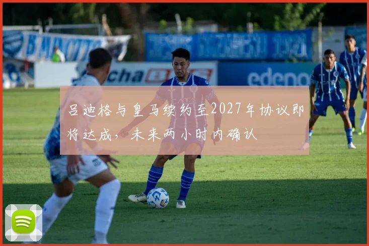 吕迪格与皇马续约至2027年协议即将达成，未来两小时内确认