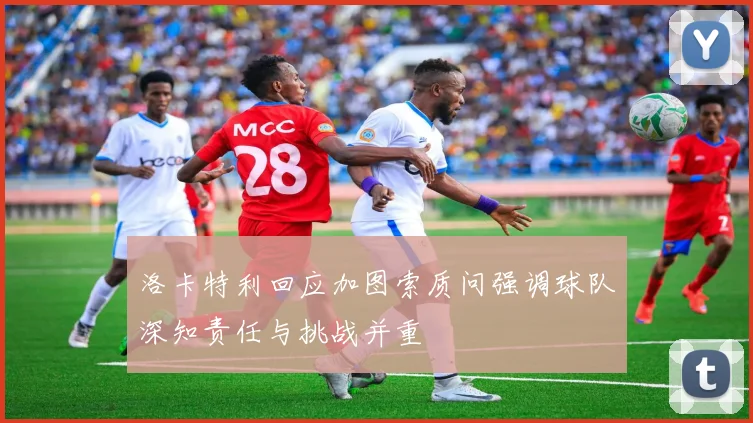 洛卡特利回应加图索质问强调球队深知责任与挑战并重