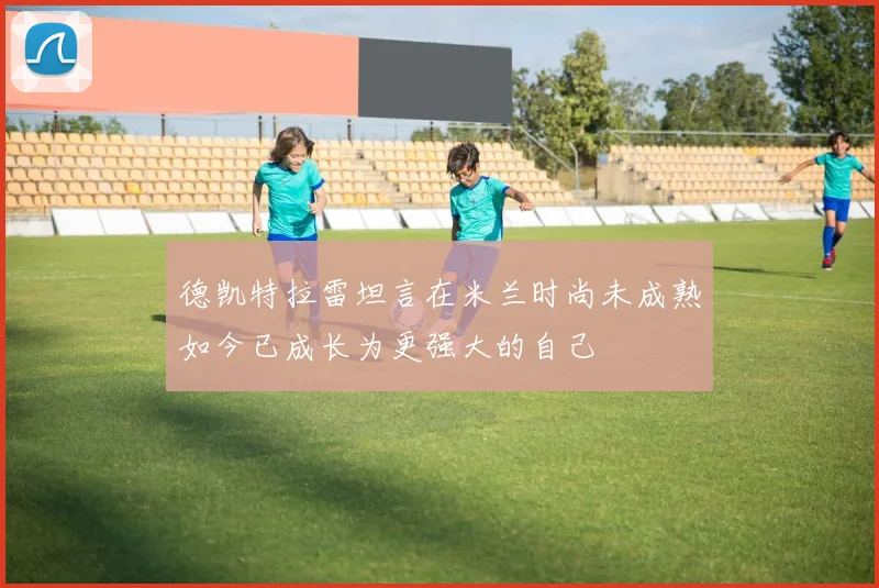 德凯特拉雷坦言在米兰时尚未成熟如今已成长为更强大的自己
