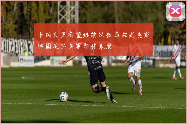 卡纳瓦罗有望继续执教乌兹别克斯坦国足热身赛即将来袭