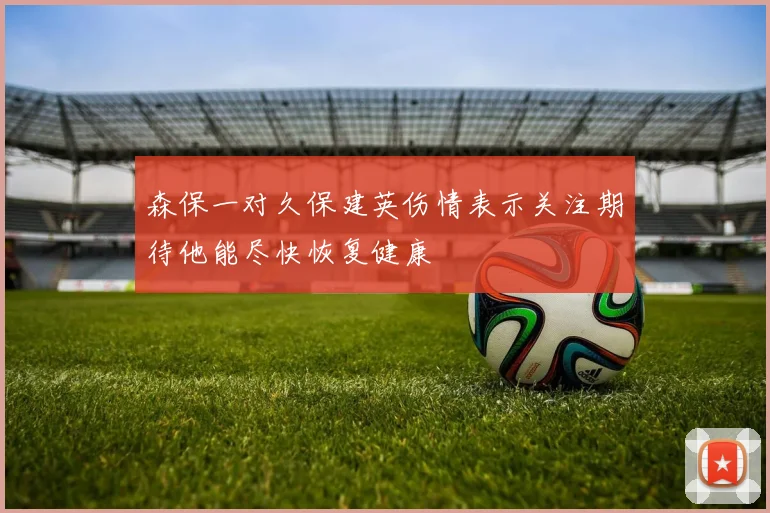 森保一对久保建英伤情表示关注期待他能尽快恢复健康