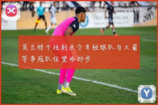 莫兰特个性刺头令年轻球队与火箭等争冠队伍望而却步
