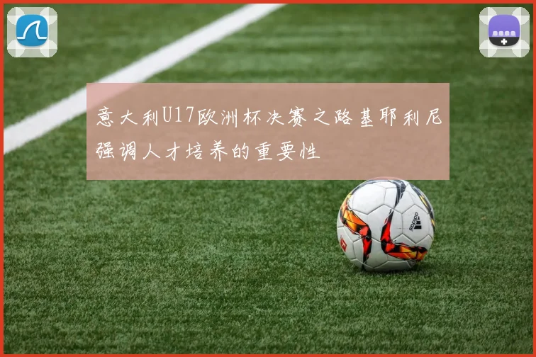 意大利U17欧洲杯决赛之路基耶利尼强调人才培养的重要性