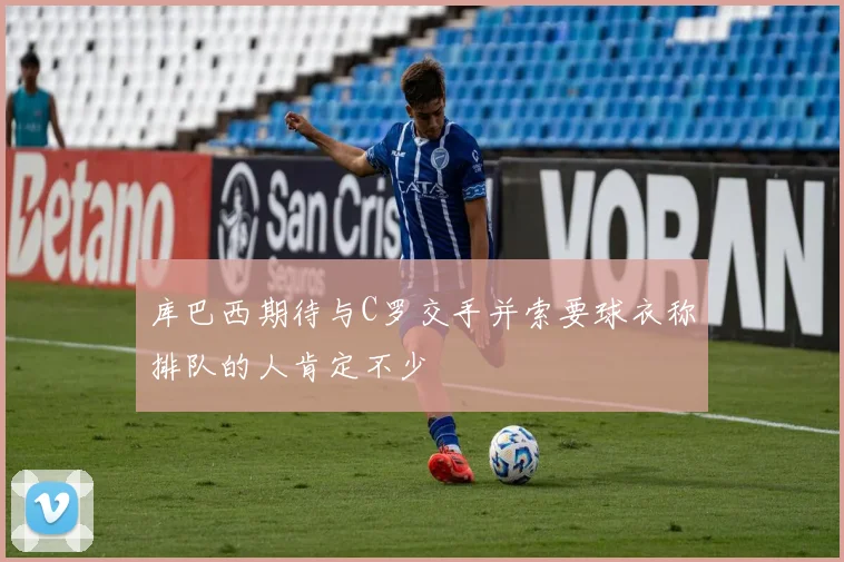 库巴西期待与C罗交手并索要球衣称排队的人肯定不少
