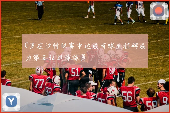 C罗在沙特联赛中达成百球里程碑成为第五位进球球员
