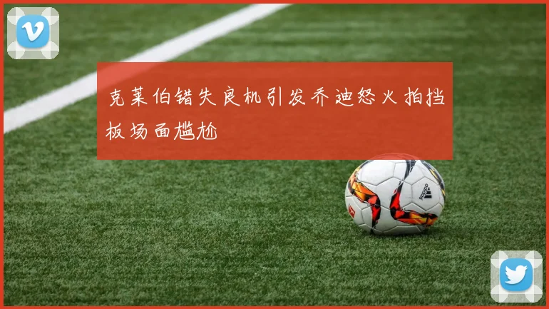 克莱伯错失良机引发乔迪怒火拍挡板场面尴尬