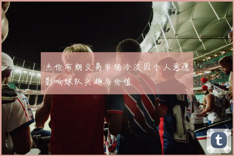杰伦布朗交易市场冷淡因个人意愿影响球队兴趣与价值
