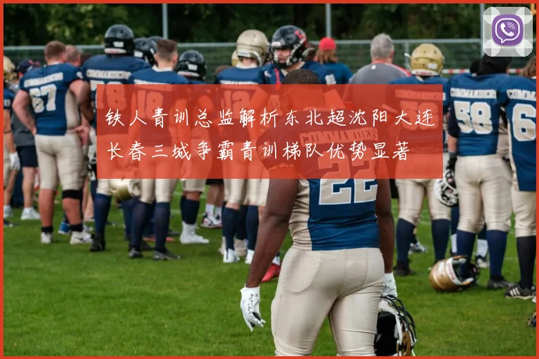 铁人青训总监解析东北超沈阳大连长春三城争霸青训梯队优势显著