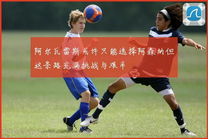 阿尔瓦雷斯或许只能选择阿森纳但这条路充满挑战与艰辛