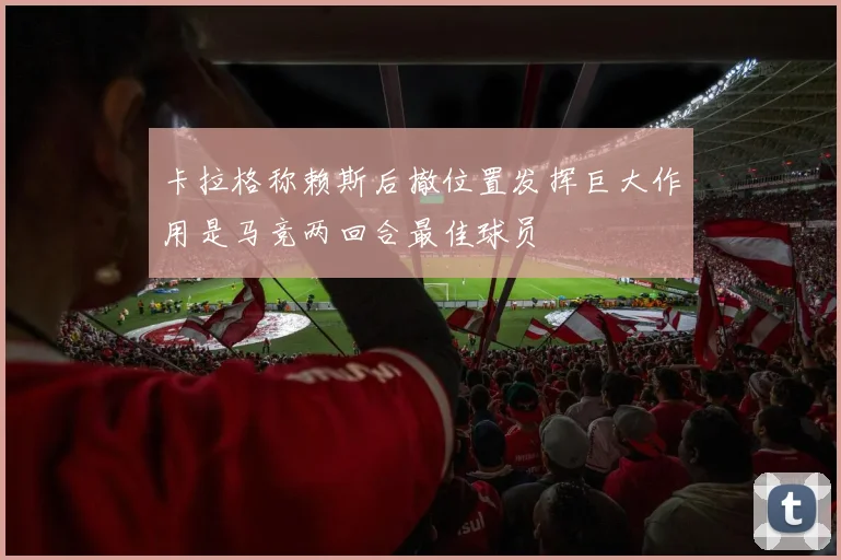 卡拉格称赖斯后撤位置发挥巨大作用是马竞两回合最佳球员