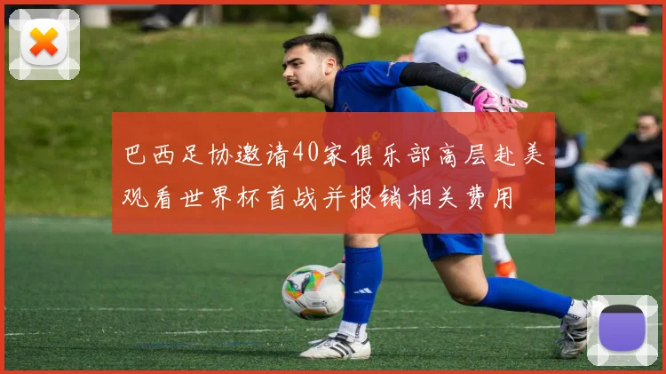巴西足协邀请40家俱乐部高层赴美观看世界杯首战并报销相关费用