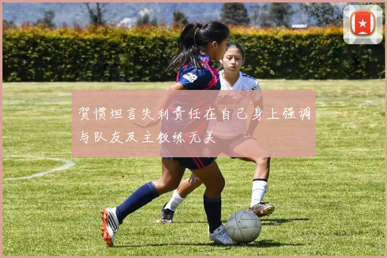 贺惯坦言失利责任在自己身上强调与队友及主教练无关