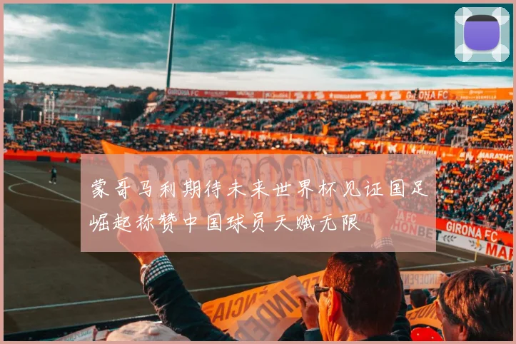蒙哥马利期待未来世界杯见证国足崛起称赞中国球员天赋无限
