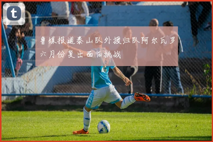 鲁媒报道泰山队外援归队阿尔瓦罗六月份复出面临挑战