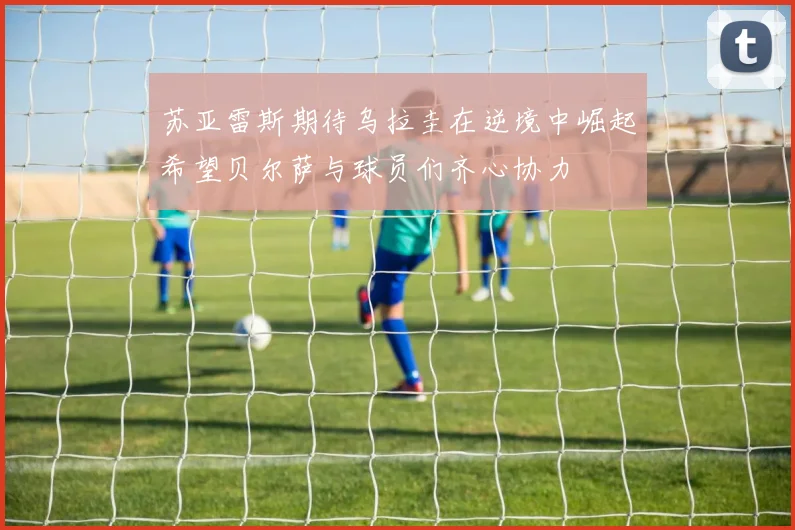 苏亚雷斯期待乌拉圭在逆境中崛起希望贝尔萨与球员们齐心协力