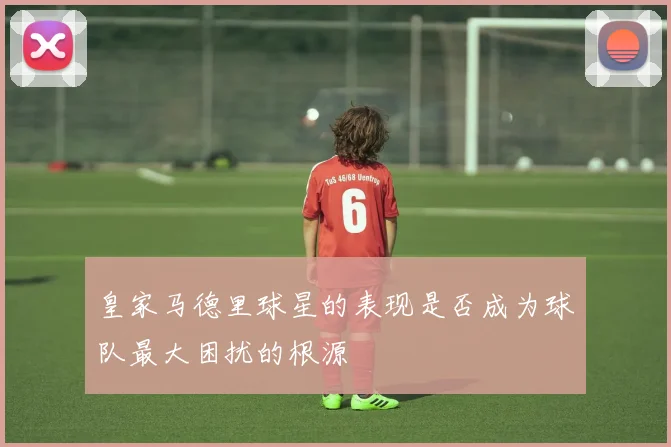 皇家马德里球星的表现是否成为球队最大困扰的根源