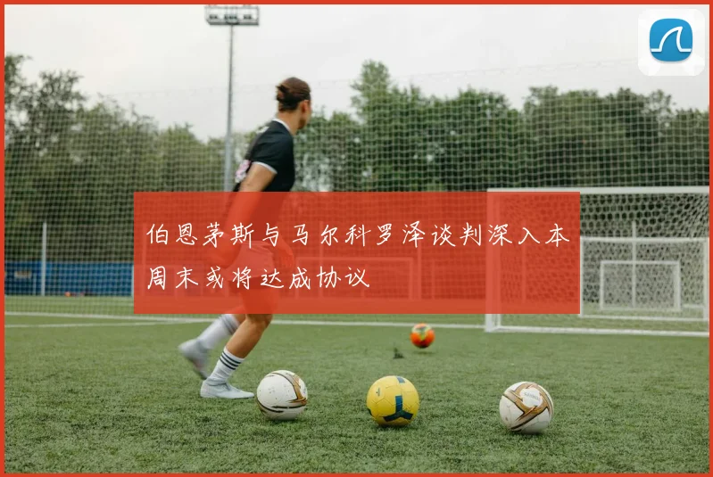 伯恩茅斯与马尔科罗泽谈判深入本周末或将达成协议