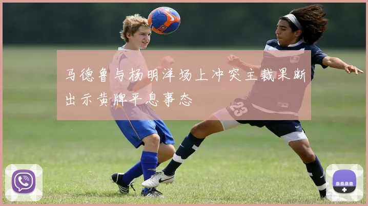 马德鲁与杨明洋场上冲突主裁果断出示黄牌平息事态