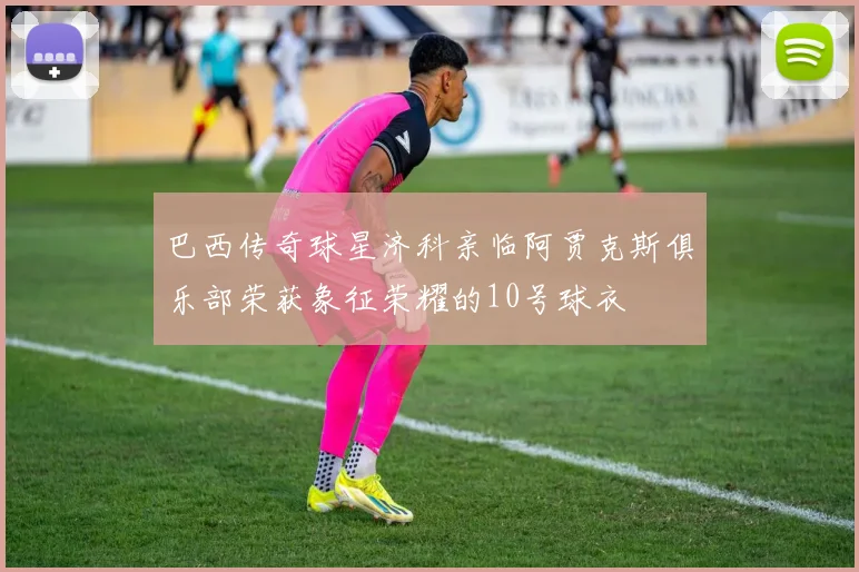 巴西传奇球星济科亲临阿贾克斯俱乐部荣获象征荣耀的10号球衣