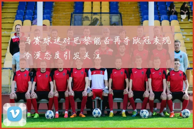 马赛球迷对巴黎能否再夺欧冠表现冷漠态度引发关注
