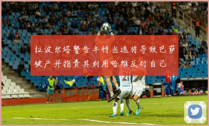 拉波尔塔警告丰特当选将导致巴萨破产并指责其利用哈维反对自己