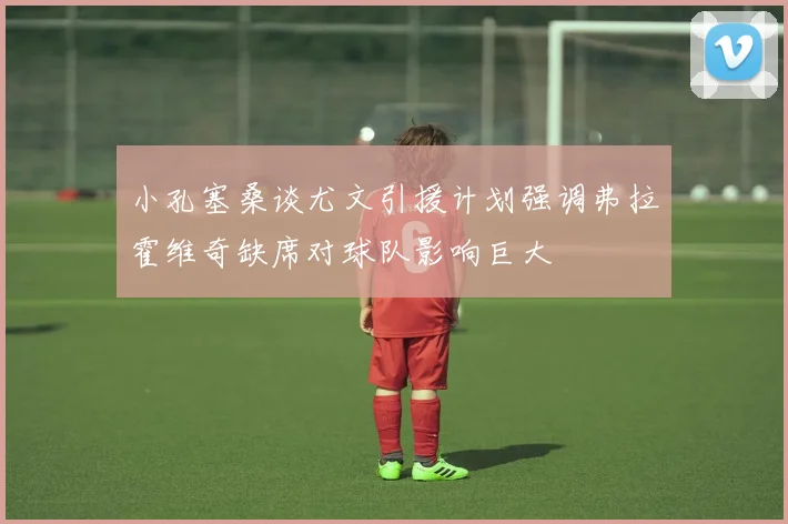 小孔塞桑谈尤文引援计划强调弗拉霍维奇缺席对球队影响巨大