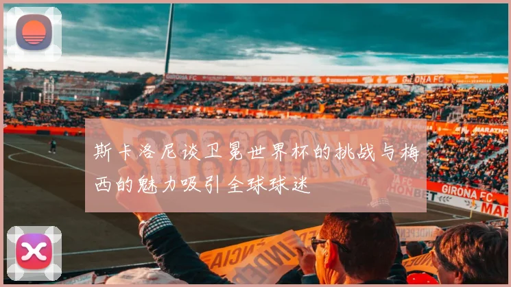 斯卡洛尼谈卫冕世界杯的挑战与梅西的魅力吸引全球球迷