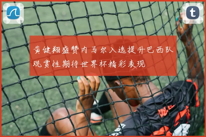 黄健翔盛赞内马尔入选提升巴西队观赏性期待世界杯精彩表现