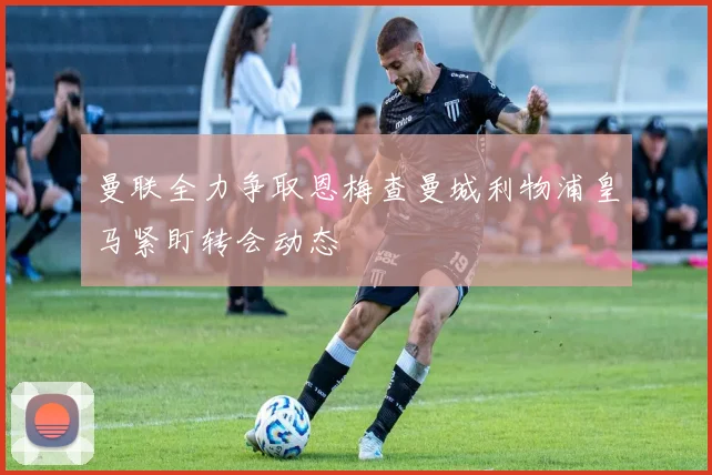 曼联全力争取恩梅查曼城利物浦皇马紧盯转会动态