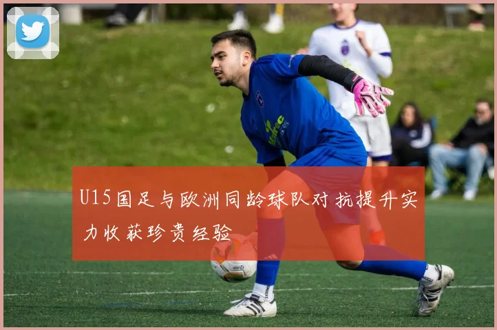 U15国足与欧洲同龄球队对抗提升实力收获珍贵经验